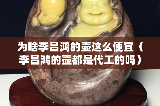 為啥李昌鴻的壺這么便宜（李昌鴻的壺都是代工的嗎）
