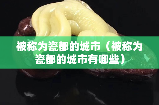 被稱為瓷都的城市（被稱為瓷都的城市有哪些）