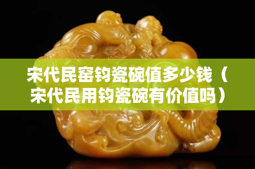 宋代民窯鈞瓷碗值多少錢（宋代民用鈞瓷碗有價值嗎）