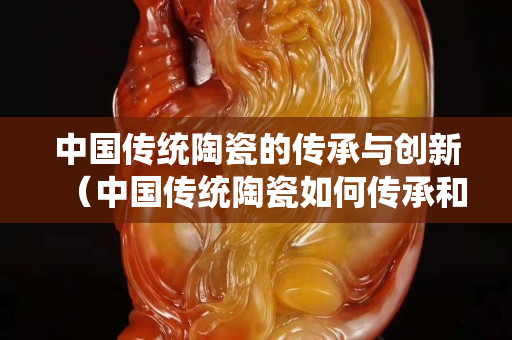 中國傳統陶瓷的傳承與創新（中國傳統陶瓷如何傳承和創新）