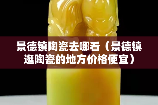 景德鎮陶瓷去哪看（景德鎮逛陶瓷的地方價格便宜）