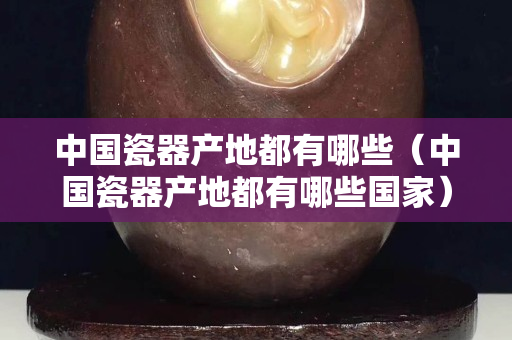 中國瓷器產地都有哪些（中國瓷器產地都有哪些國家）