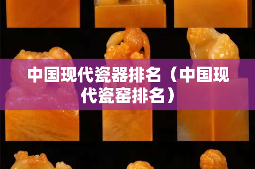 中國現代瓷器排名（中國現代瓷窯排名）