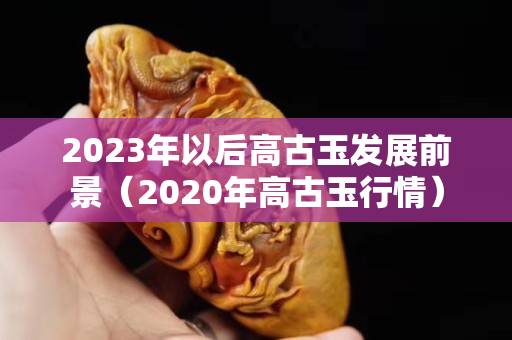 2023年以后高古玉發展前景（2020年高古玉行情）