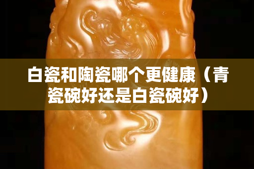 白瓷和陶瓷哪個更健康（青瓷碗好還是白瓷碗好）