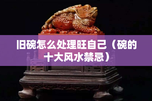 舊碗怎么處理旺自己（碗的十大風水禁忌）