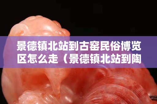 景德鎮北站到古窯民俗博覽區怎么走（景德鎮北站到陶瓷博物館有班車嗎）