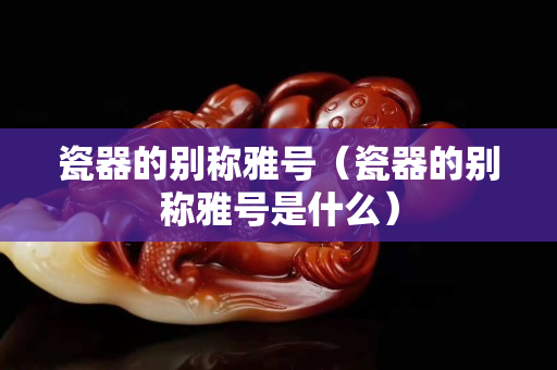 瓷器的別稱雅號（瓷器的別稱雅號是什么）