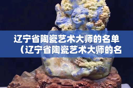 遼寧省陶瓷藝術大師的名單（遼寧省陶瓷藝術大師的名單及簡介）