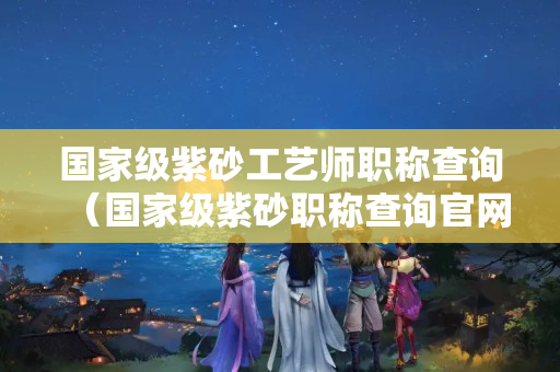 國家級紫砂工藝師職稱查詢（國家級紫砂職稱查詢官網）