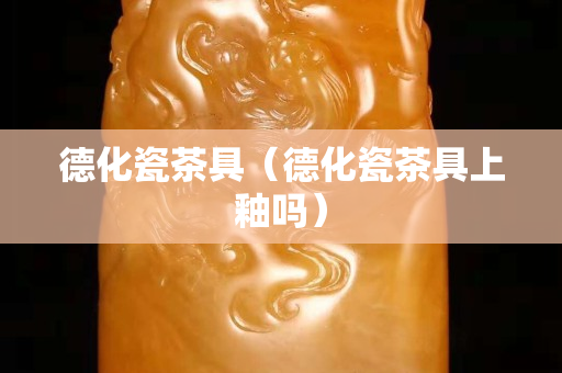 德化瓷茶具（德化瓷茶具上釉嗎）