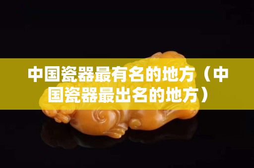 中國瓷器最有名的地方（中國瓷器最出名的地方）