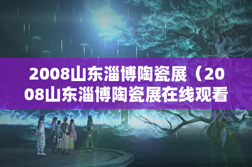 2008山東淄博陶瓷展（2008山東淄博陶瓷展在線觀看）