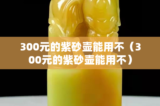 300元的紫砂壺能用不（300元的紫砂壺能用不）