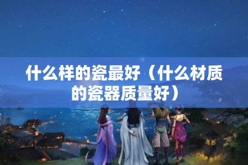 什么樣的瓷最好（什么材質的瓷器質量好）