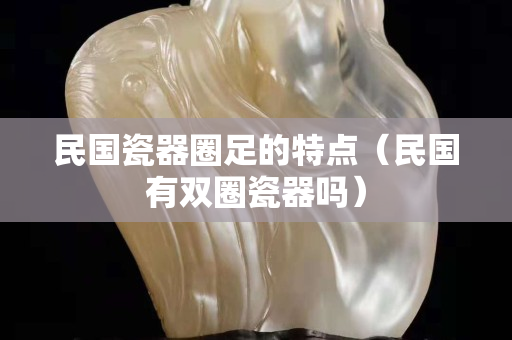 民國瓷器圈足的特點（民國有雙圈瓷器嗎）