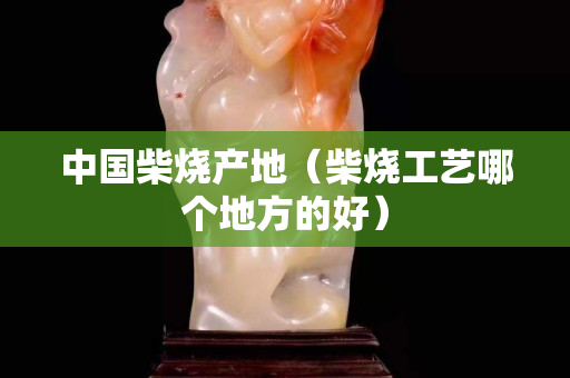 中國(guó)柴燒產(chǎn)地（柴燒工藝哪個(gè)地方的好）