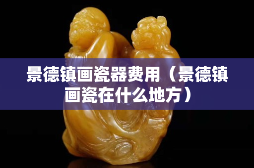 景德鎮畫瓷器費用（景德鎮畫瓷在什么地方）