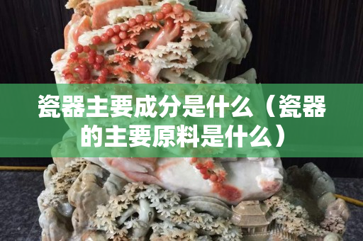 瓷器主要成分是什么（瓷器的主要原料是什么）