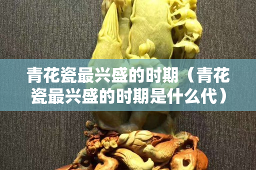 青花瓷最興盛的時期（青花瓷最興盛的時期是什么代）