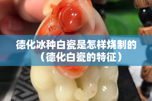 德化冰種白瓷是怎樣燒制的（德化白瓷的特征）