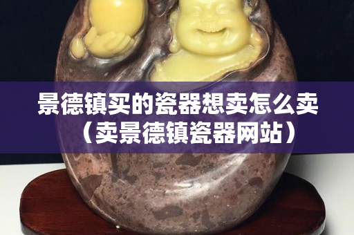 景德鎮買的瓷器想賣怎么賣（賣景德鎮瓷器網站）