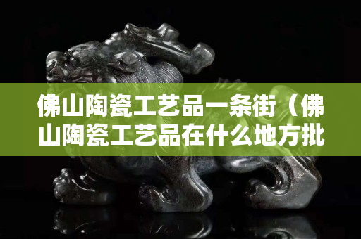 佛山陶瓷工藝品一條街（佛山陶瓷工藝品在什么地方批發）
