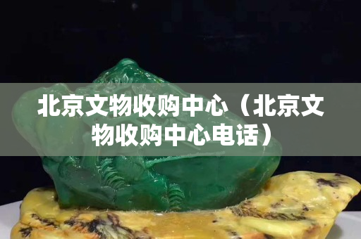 北京文物收購中心（北京文物收購中心電話）