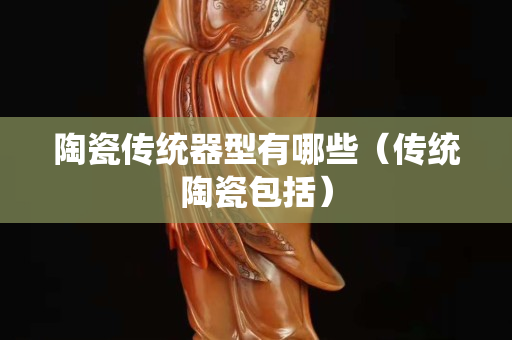 陶瓷傳統(tǒng)器型有哪些（傳統(tǒng)陶瓷包括）