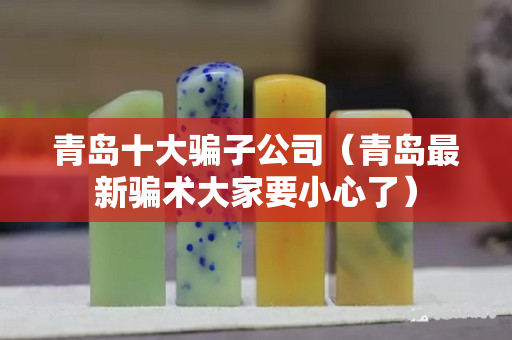 青島十大騙子公司（青島最新騙術大家要小心了）