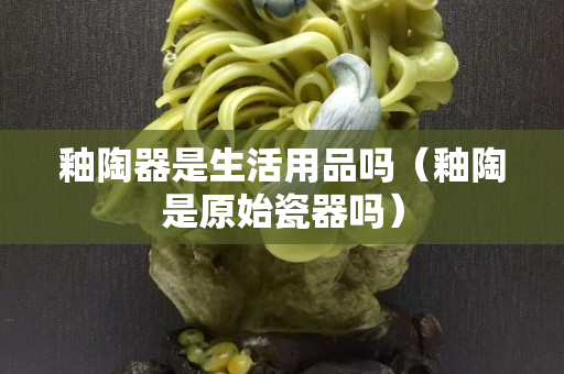 釉陶器是生活用品嗎（釉陶是原始瓷器嗎）