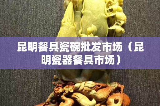 昆明餐具瓷碗批發(fā)市場（昆明瓷器餐具市場）