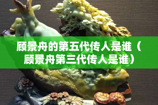 顧景舟的第五代傳人是誰(shuí)（顧景舟第三代傳人是誰(shuí)）