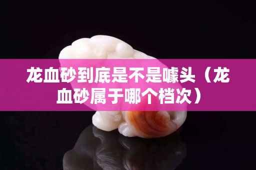 龍血砂到底是不是噱頭（龍血砂屬于哪個檔次）