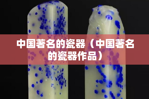 中國著名的瓷器（中國著名的瓷器作品）