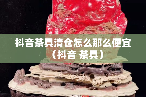 抖音茶具清倉怎么那么便宜（抖音 茶具）