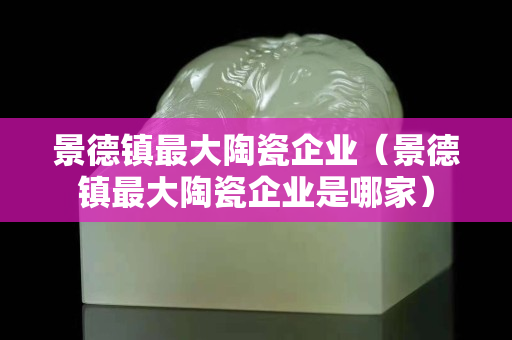 景德鎮最大陶瓷企業（景德鎮最大陶瓷企業是哪家）