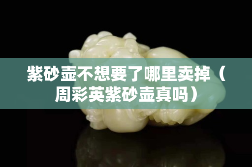 紫砂壺不想要了哪里賣掉（周彩英紫砂壺真嗎）