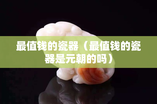 最值錢的瓷器（最值錢的瓷器是元朝的嗎）