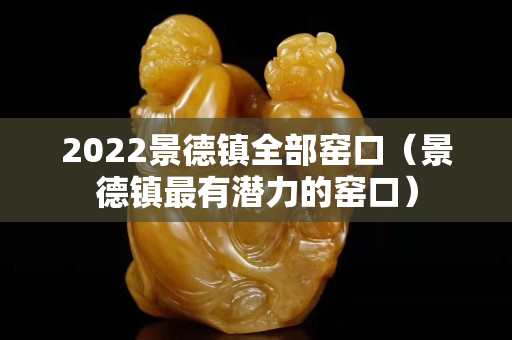 2022景德鎮(zhèn)全部窯口（景德鎮(zhèn)最有潛力的窯口）