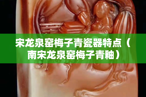 宋龍泉窯梅子青瓷器特點（南宋龍泉窯梅子青釉）