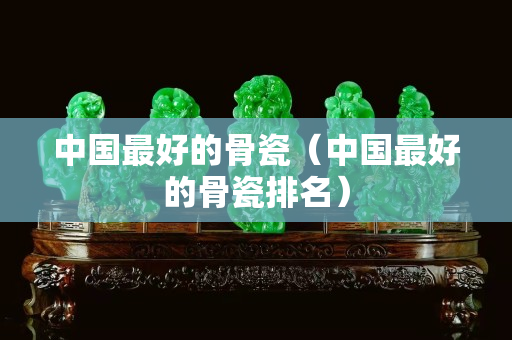 中國最好的骨瓷（中國最好的骨瓷排名）