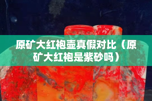 原礦大紅袍壺真假對比（原礦大紅袍是紫砂嗎）