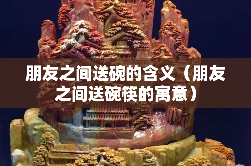 朋友之間送碗的含義（朋友之間送碗筷的寓意）