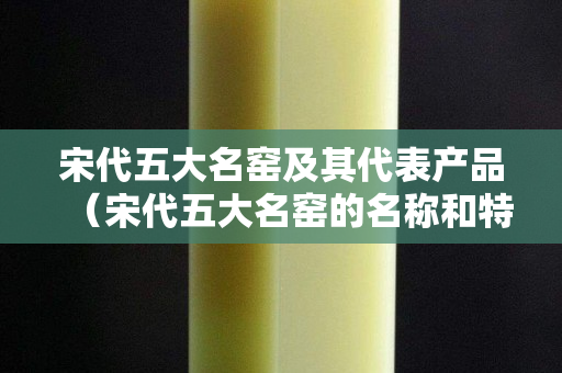 宋代五大名窯及其代表產品（宋代五大名窯的名稱和特點）