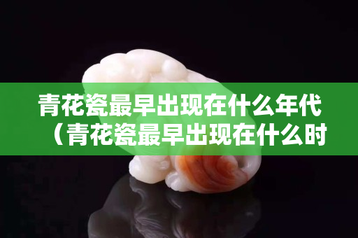 青花瓷最早出現在什么年代（青花瓷最早出現在什么時候）