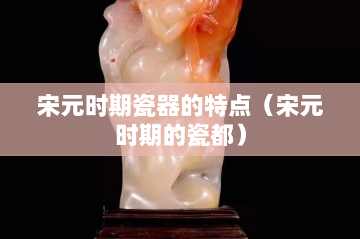 宋元時期瓷器的特點（宋元時期的瓷都）