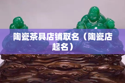 陶瓷茶具店鋪取名（陶瓷店起名）