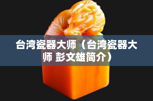 臺灣瓷器大師（臺灣瓷器大師 彭文雄簡介）