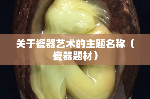 關于瓷器藝術的主題名稱（瓷器題材）